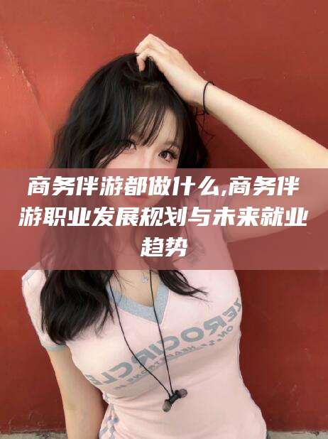 泗阳商务伴游都做什么,商务伴游职业发展规划与未来就业趋势