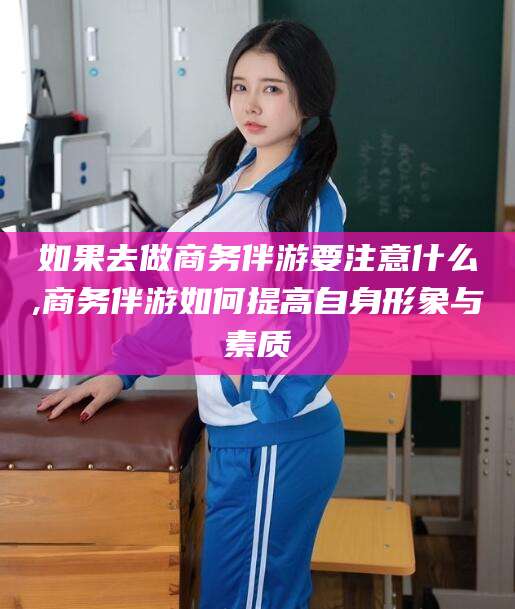 泗阳如果去做商务伴游要注意什么,商务伴游如何提高自身形象与素质