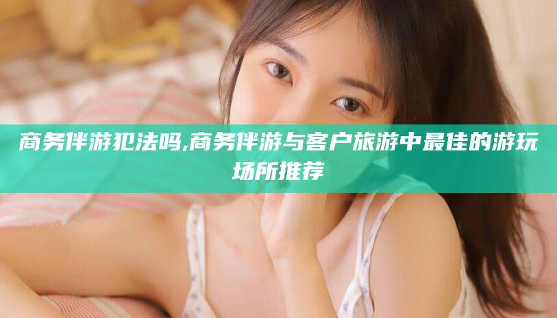 泗阳商务伴游犯法吗,商务伴游与客户旅游中最佳的游玩场所推荐