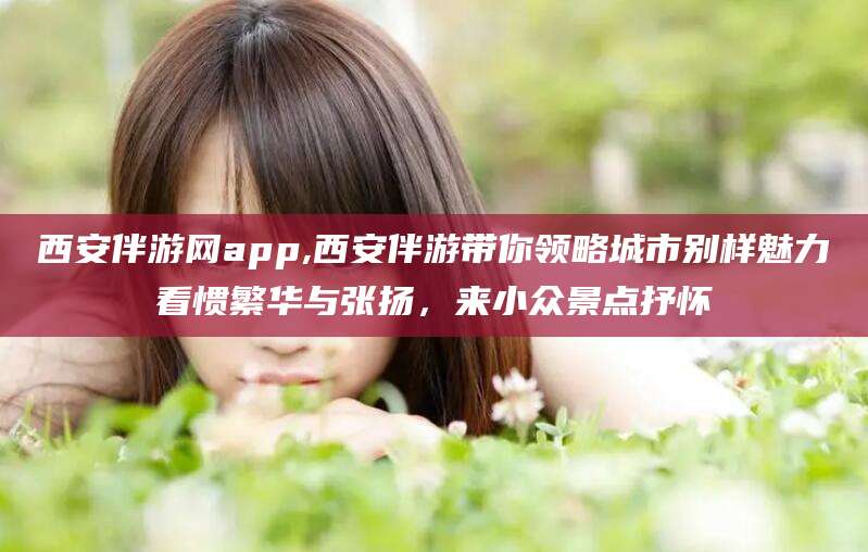 泗阳西安伴游网app,西安伴游带你领略城市别样魅力看惯繁华与张扬，来小众景点抒怀