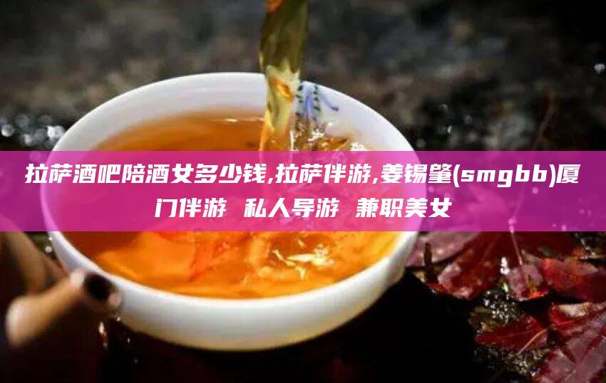 泗阳拉萨酒吧陪酒女多少钱,拉萨伴游,姜锡肇(smgbb)厦门伴游 私人导游 兼职美女