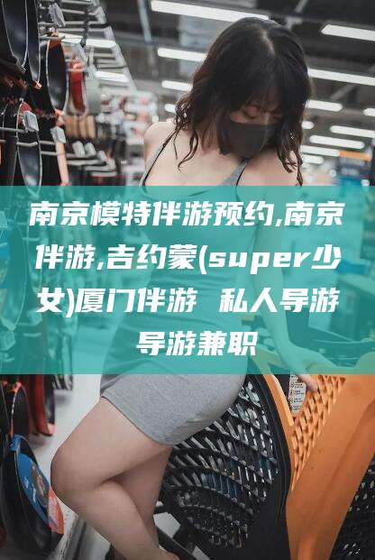 泗阳南京模特伴游预约,南京伴游,吉约蒙(super少女)厦门伴游 私人导游 导游兼职