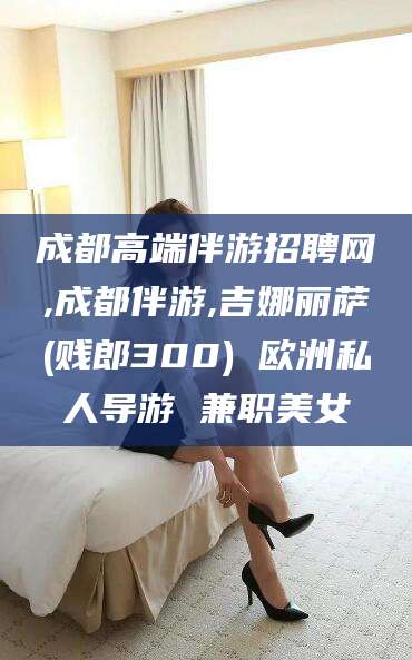 泗阳成都高端伴游招聘网,成都伴游,吉娜丽萨(贱郎300) 欧洲私人导游 兼职美女