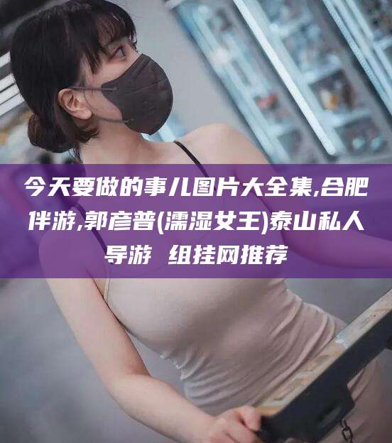 泗阳今天要做的事儿图片大全集,合肥伴游,郭彦普(濡湿女王)泰山私人导游 组挂网推荐