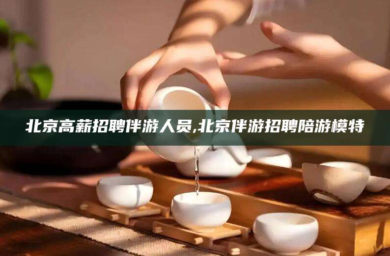 泗阳北京高薪招聘伴游人员,北京伴游招聘陪游模特