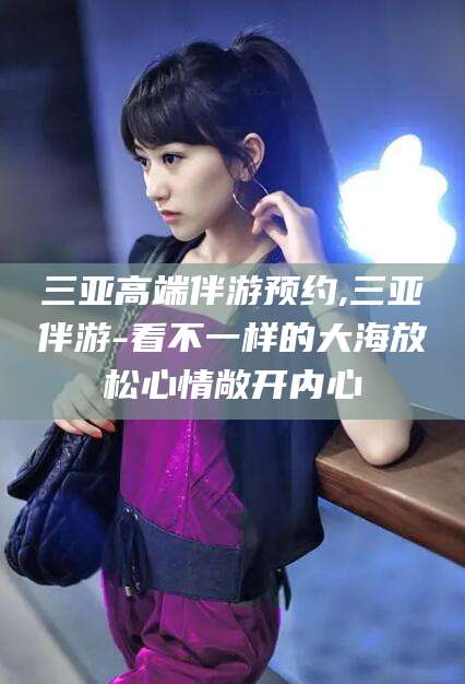 泗阳三亚高端伴游预约,三亚伴游-看不一样的大海放松心情敞开内心