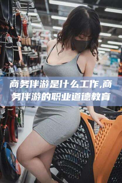 泗阳商务伴游是什么工作,商务伴游的职业道德教育