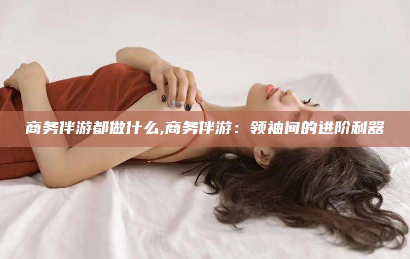 泗阳商务伴游都做什么,商务伴游：领袖间的进阶利器