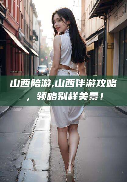 泗阳山西陪游,山西伴游攻略，领略别样美景！