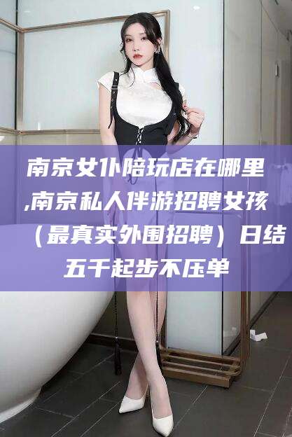 泗阳南京女仆陪玩店在哪里,南京私人伴游招聘女孩（最真实外围招聘）日结五千起步不压单
