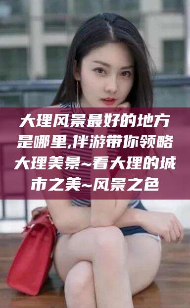 泗阳大理风景最好的地方是哪里,伴游带你领略大理美景~看大理的城市之美~风景之色