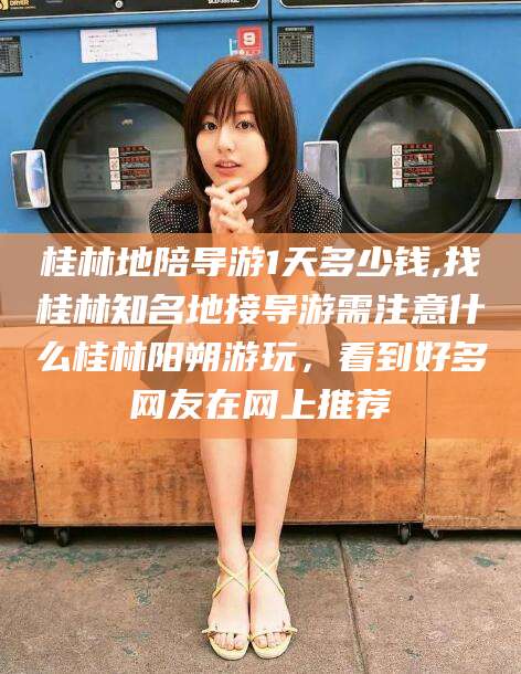 泗阳桂林地陪导游1天多少钱,找桂林知名地接导游需注意什么桂林阳朔游玩，看到好多网友在网上推荐