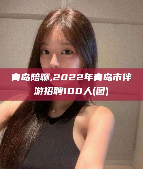 泗阳青岛陪聊,2022年青岛市伴游招聘100人(图)