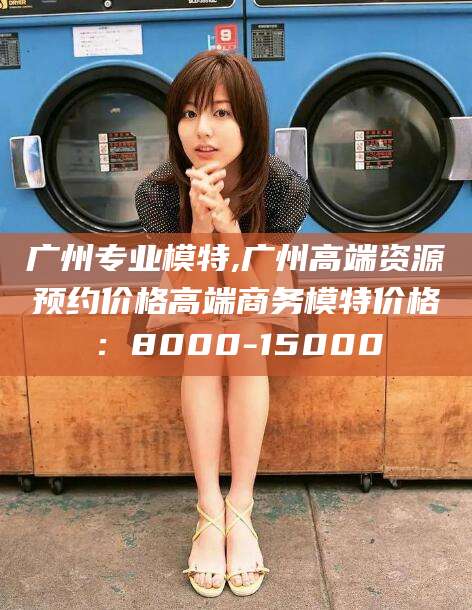 泗阳广州专业模特,广州高端资源预约价格高端商务模特价格：8000-15000