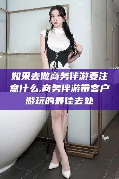 泗阳如果去做商务伴游要注意什么,商务伴游带客户游玩的最佳去处