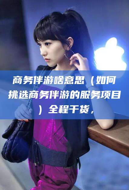 泗阳商务伴游啥意思（如何挑选商务伴游的服务项目）全程干货，