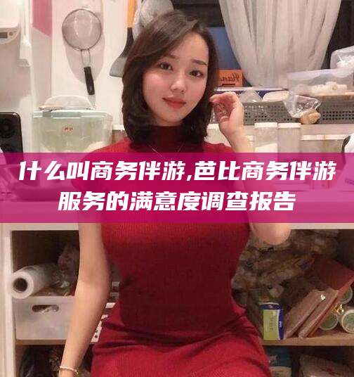 泗阳什么叫商务伴游,芭比商务伴游服务的满意度调查报告